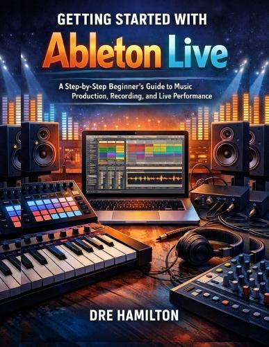 Getting Started with Ableton Live: A Step-by-Step Beginner's Guide to Music Production, Recording, and Live Performance