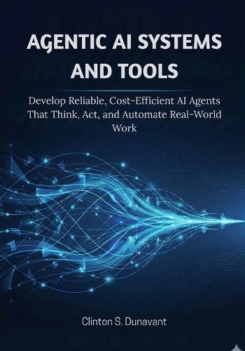 Agentic AI Systems and Tools: Develop Reliable, Cost-Efficient AI Agents That Think, Act, and Automate Real-World Work