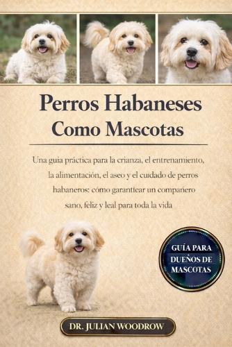 Los Perros Habaneses Completos Como Mascotas: Una guía práctica para la crianza, el entrenamiento, la alimentación, el aseo y el cuidado de perros habaneros: cómo garantizar un compañero sano, feliz y leal para toda la vida.