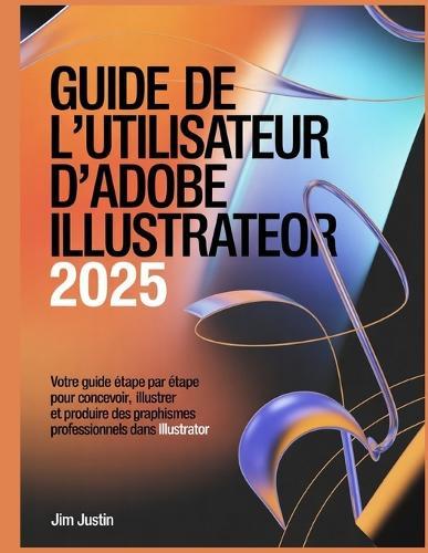 Guide de l'utilisateur d'Adobe Illustrator 2025: Votre guide étape par étape pour concevoir, illustrer et produire des graphismes professionnels dans Illustrator