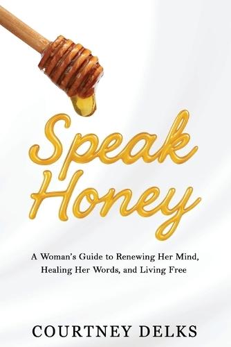 Speak Honey: A Woman's Guide to Renewing Her Mind, Healing Her Words, and Living Free