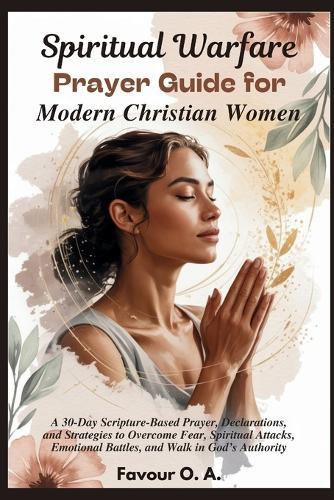 Spiritual Warfare Prayer Guide for Modern Christian Women: A 30-Day Scripture-Based Prayer, Declarations, & Strategies to Overcome Fear, Spiritual Attacks, Emotional Battles, & Walk in God's Authority