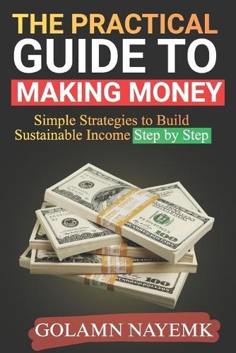The Practical Guide to Making Money: Simple Strategies to Build Sustainable Income Step by Step