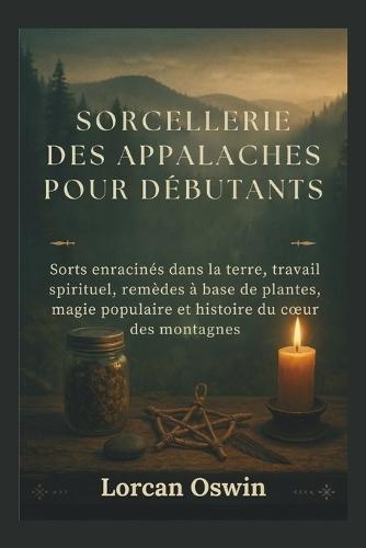 Sorcellerie Des Appalaches Pour Débutants: Sorts enracinés dans la terre, travail spirituel, remèdes à base de plantes, magie populaire et histoire du coeur des montagnes
