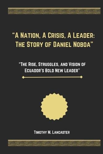 ""A Nation, A Crisis, A Leader: The Story of Daniel Noboa"" ""The Rise, Struggles, and Vision of Ecuador's Bold New Leader""