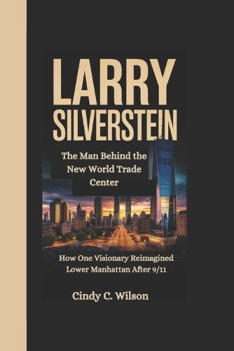 Larry Silverstein: The Man Behind the New World Trade Center How One Visionary Reimagined Lower Manhattan After 9/11