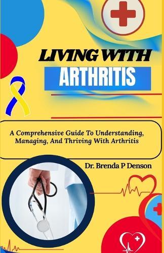 living with Arthritis: A Comprehensive Guide To Understanding, Managing, And Thriving With Arthritis
