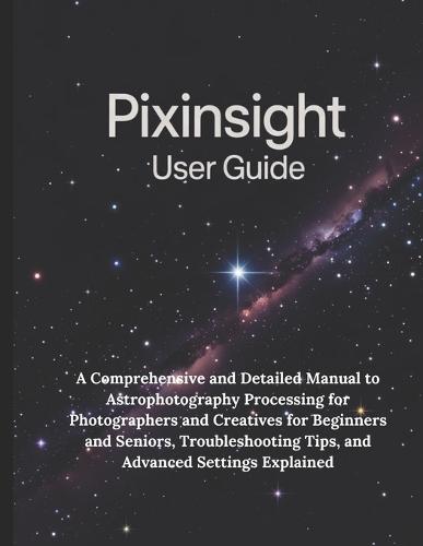 PixInsight User Guide: A Comprehensive and Detailed Manual to Astrophotography Processing for Photographers and Creatives for Beginners and Seniors, Troubleshooting Tips, and Advanced Settings