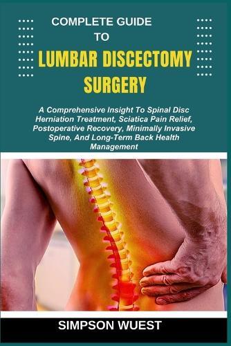 Complete Guide to Lumbar Discectomy Surgery: A Comprehensive Insight To Spinal Disc Herniation Treatment, Sciatica Pain Relief, Postoperative Recovery, Minimally Invasive Spine, And Long-Term Back Health Management