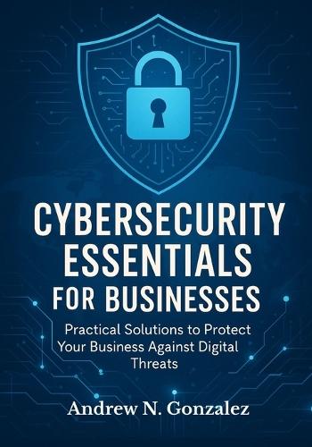 Cybersecurity Essentials for Businesses: Practical Solutions to Protect Your Business Against Digital Threats