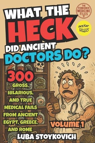 What the Heck Did Ancient Doctors Do?: Egypt, Greece, Rome, and Their Bizarre Cures. The Forbidden Medecine Files Volume 1