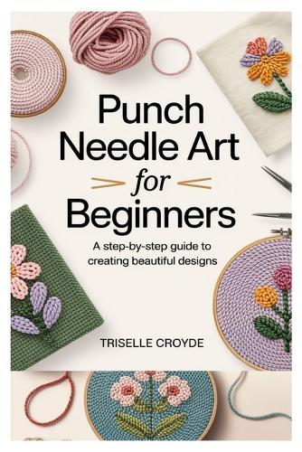 Punch Needle Art for Beginners: A Step-By-Step Guide to Creating Beautiful Designs: Learn Essential Techniques, Tools, and Projects for Crafting Stunning Home Décor and Gifts