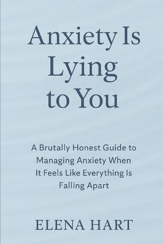 Anxiety Is Lying to You: A Brutally Honest Guide to Managing Anxiety When It Feels Like Everything Is Falling Apart