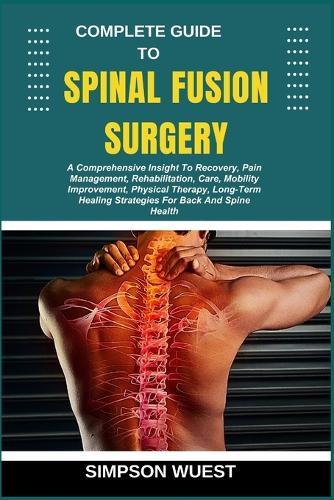 Complete Guide to Spinal Fusion Surgery: A Comprehensive Insight To Recovery, Pain Management, Rehabilitation, Care, Mobility Improvement, Physical Therapy, Long-Term Healing Strategies For Back And Spine Health