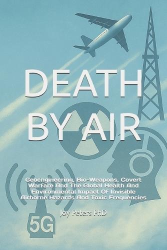 Death by Air: Geoengineering, Bio-Weapons, Covert Warfare And The Global Health And Environmental Impact Of Invisible Airborne Hazards And Toxic Frequencies
