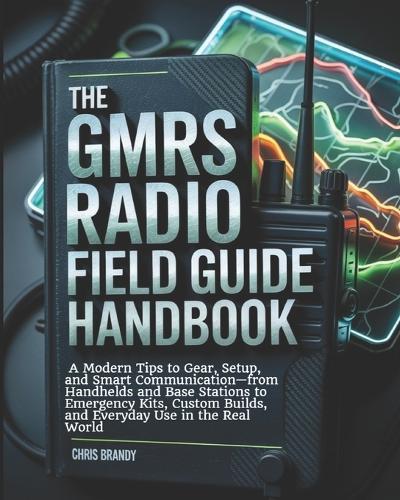 The GMRS Radio Field Guide Handbook: A Modern tips to Gear, Setup, and Smart Communication-from Handhelds and Base Stations to Emergency Kits, Custom Builds, and Everyday Use in the Real World