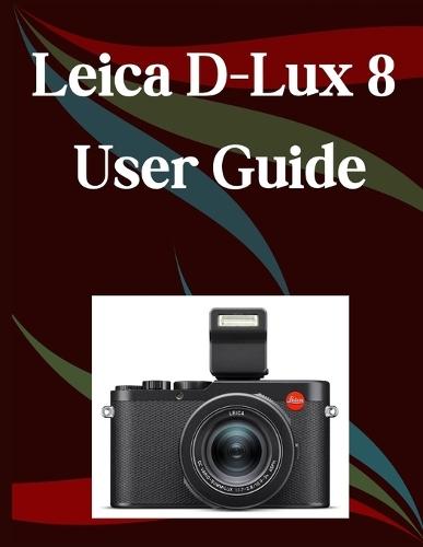 Leica D-Lux 8 User Guide: A Step-by-Step Manual for Beginners and Seniors Covering Essential Camera Features, Creative Techniques, Tips, Tricks and Effortless Videography Skills