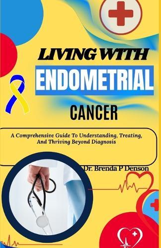 Living With Endometrial Cancer: A Comprehensive Guide To Understanding, Treating, And Thriving Beyond Diagnosis