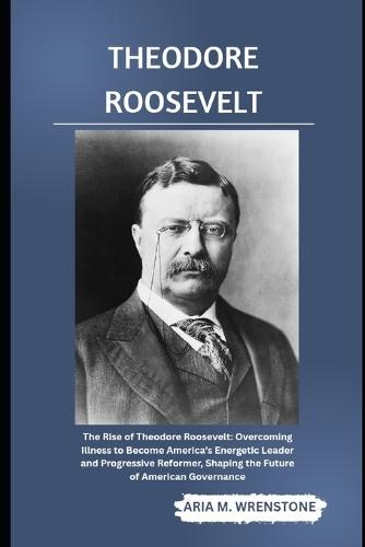 Theodore Roosevelt: The Rise of Theodore Roosevelt: Overcoming Illness to Become America's Energetic Leader and Progressive Reformer, Shaping the Future of American Governance
