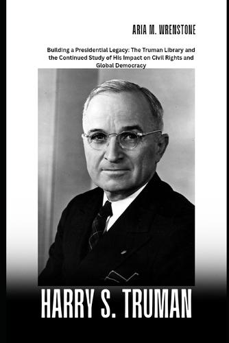 Harry S. Truman: Building a Presidential Legacy: The Truman Library and the Continued Study of His Impact on Civil Rights and Global Democracy
