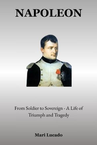 Napoleon: From Soldier to Sovereign - A Life of Triumph and Tragedy
