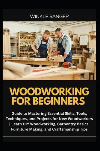Woodworking for Beginners: Guide to Mastering Essential Skills, Tools, Techniques, and Projects for New Woodworkers Learn DIY Woodworking, Carpentry Basics, Furniture Making, and Craftsmanship Tips