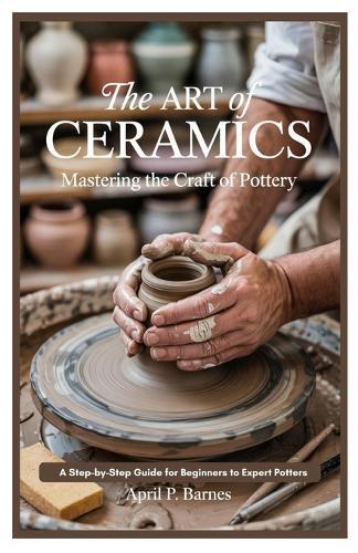 The Art of Ceramics: Mastering the Craft of Pottery: A Step-by-Step Guide for Beginners to Expert Potters