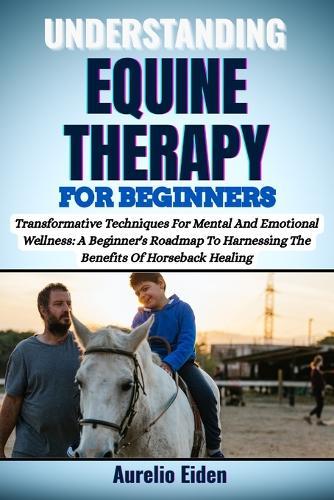 Understanding Equine Therapy for Beginners: Transformative Techniques For Mental And Emotional Wellness: A Beginner's Roadmap To Harnessing The Benefits Of Horseback Healing
