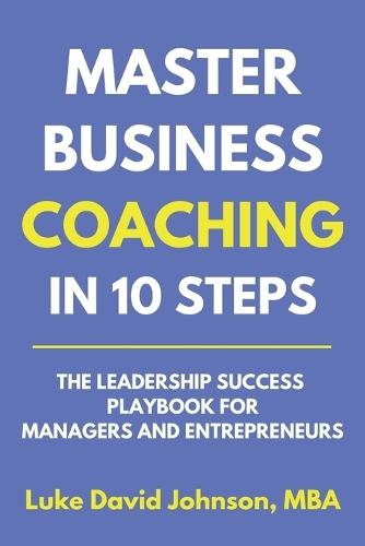 Master Business Coaching In 10 Steps: The Leadership Success Playbook For Managers And Entrepreneurs