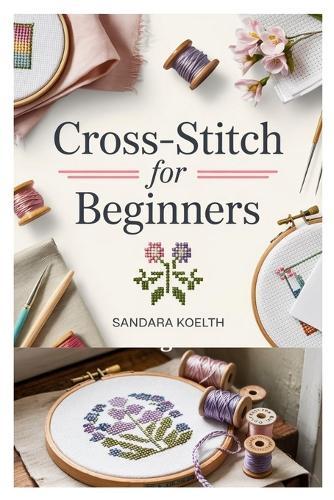 Cross-Stitch for Beginners: A Complete Step-By-Step Guide to Getting Started with Cross-Stitching, Learning Essential Techniques, and Creating Simple, Beautiful Projects