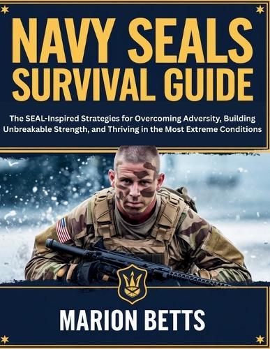 Navy SEALs Survival Guide: The SEAL-Inspired Strategies for Overcoming Adversity, Building Unbreakable Strength, and Thriving in the Most Extreme Conditions