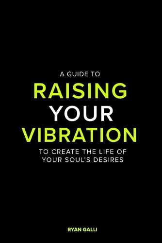 A Guide To Raising Your Vibration: To Create The Life Of your Soul's Desires