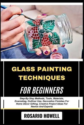 Glass Painting Techniques for Beginners: Step-By-Step Methods, Tools, Materials, Enameling, Outliner Use, Decorative Finishes For Home Décor Gifting, Creative Project Ideas For Novice And Experts