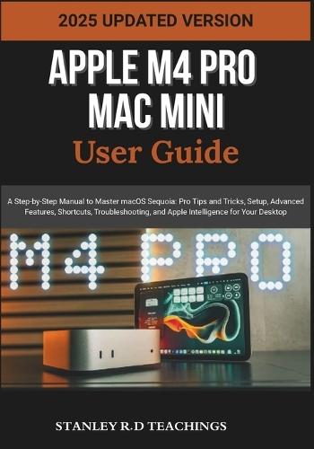 Apple M4 Pro Mac Mini User Guide 2025: A Step-by-Step Manual to Master macOS Sequoia: Pro Tips and Tricks, Setup, Advanced Features, Shortcuts, Troubleshooting, and Apple Intelligence for Your Desktop