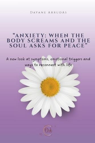 Anxiety: When the body screams and the soul asks for peace: A new look at symptoms, emotinal triggers and ways to reconnect with life