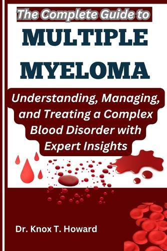 The Complete Guide to Multiple Myeloma: Understanding, Managing, and Treating a Complex Blood Disorder with Expert Insights