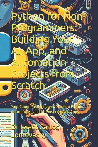 Python for Non-Programmers: Building Your AI, App, and Automation Projects from Scratch: Your Complete Beginner's Guide to Python, Automation, and AI-Powered Web Apps
