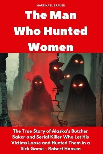 The Man Who Hunted Women: The True Story of Alaska's Butcher Baker and Serial Killer Who Let His Victims Loose and Hunted Them in a Sick Game - Robert Hansen