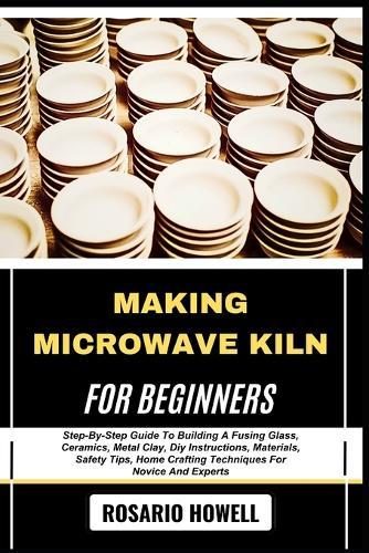 Making Microwave Kiln for Beginners: Step-By-Step Guide To Building A Fusing Glass, Ceramics, Metal Clay, Diy Instructions, Materials, Safety Tips, Home Crafting Techniques For Novice And Experts