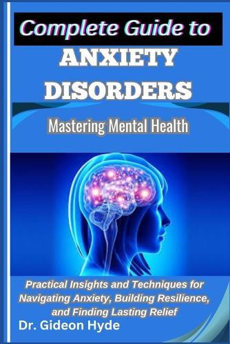 Complete Guide to Anxiety Disorders: Mastering Mental Health: Practical Insights and Techniques for Navigating Anxiety, Building Resilience, and Finding Lasting Relief