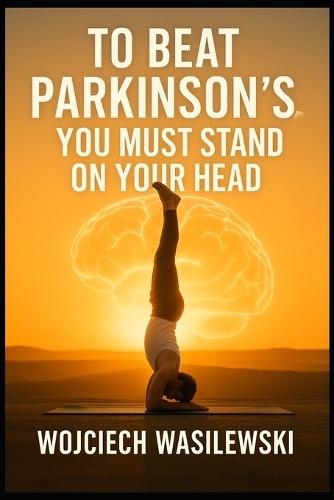 To Beat Parkinson's, You Must Stand on Your Head: The True Story of a Powerful Life Transformation