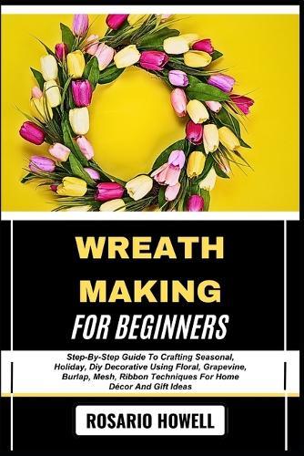 Wreath Making for Beginners: Step-By-Step Guide To Crafting Seasonal, Holiday, Diy Decorative Using Floral, Grapevine, Burlap, Mesh, Ribbon Techniques For Home Décor And Gift Ideas