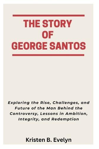 The Story of George Santos: Exploring the Rise, Challenges, and Future of the Man Behind the Controversy, Lessons in Ambition, Integrity, and Redemption