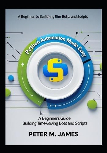 Python Automation Made Easy: A Beginner's Guide to Building Time-Saving Bots and Scripts