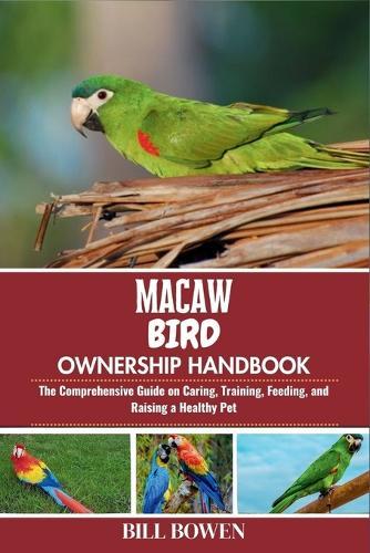 Macaw Bird Ownership Handbook: The Comprehensive Guide on Caring, Training, Feeding, and Raising a Healthy Pet