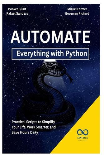 Automate Everything with Python: Practical Scripts to Simplify Your Life, Work Smarter, and Save Hours Daily