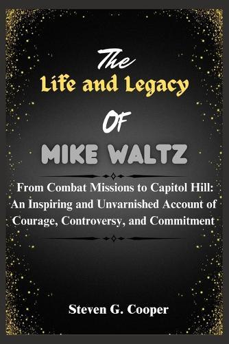 The Life and Legacy Of Mike Waltz: From Combat Missions to Capitol Hill: An Inspiring and Unvarnished Account of Courage, Controversy, and Commitment