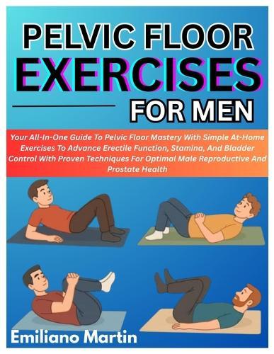 Pelvic Floor Exercises for Men: Your All-In-One Guide To Pelvic Floor Mastery With Simple At-Home Exercises To Advance Erectile Function, Stamina, And Bladder Control With Proven Techniques For Optimal Male Reproductive And Prostate Health