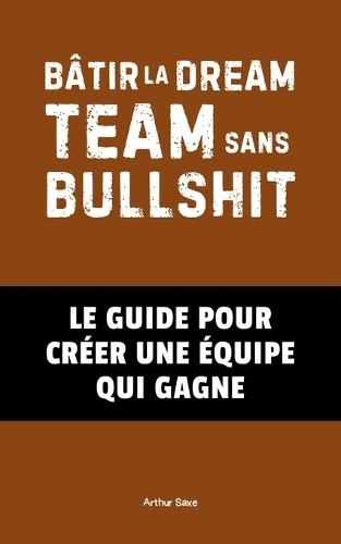 Bâtir la Dream Team Sans Bullshit: Le Guide pour Créer une Équipe Qui Gagne
