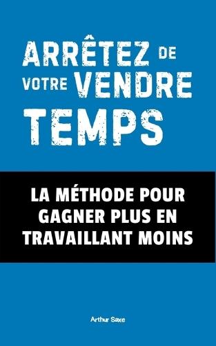 Arrêtez de Vendre Votre Temps !: La Méthode Pour Gagner Plus En Travaillant Moins
